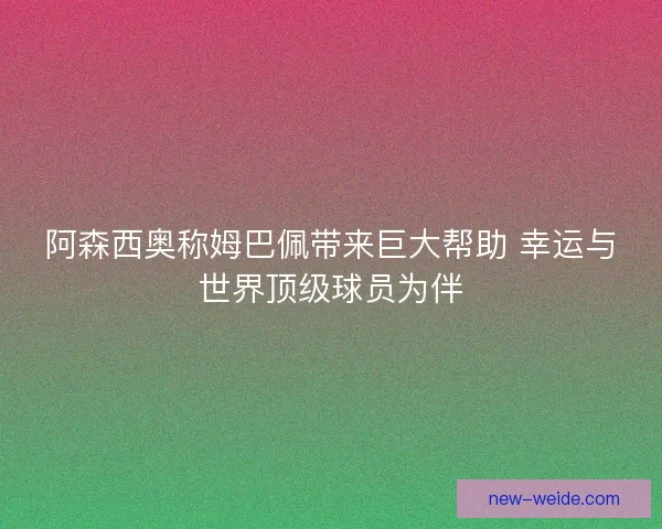 阿森西奥称姆巴佩带来巨大帮助 幸运与世界顶级球员为伴