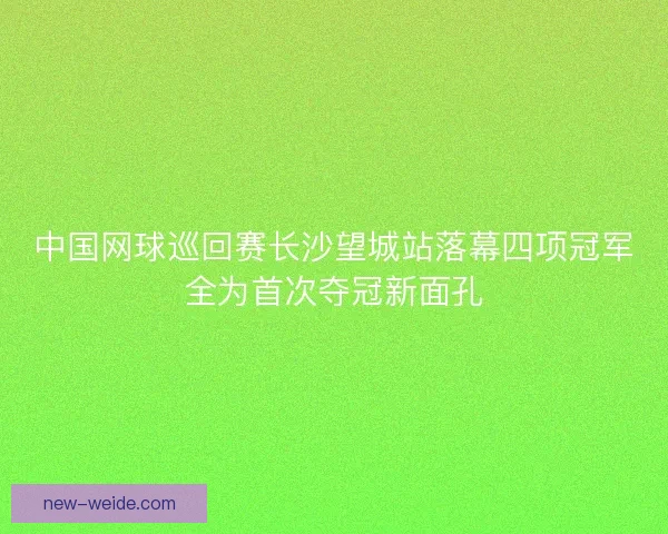 中国网球巡回赛长沙望城站落幕四项冠军全为首次夺冠新面孔