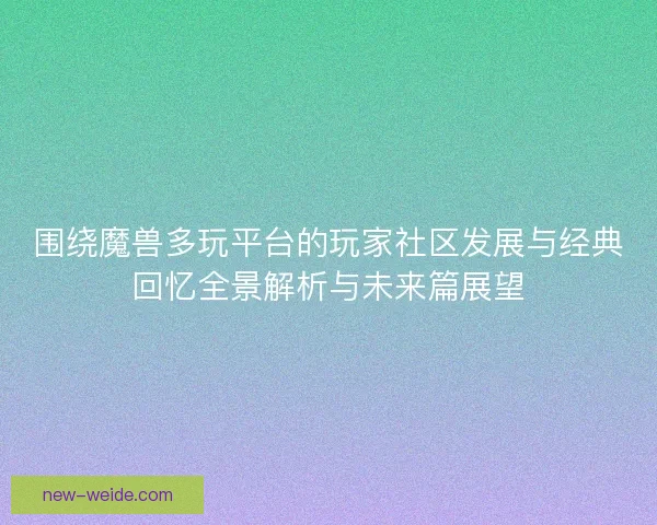 围绕魔兽多玩平台的玩家社区发展与经典回忆全景解析与未来篇展望