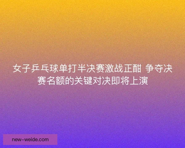 女子乒乓球单打半决赛激战正酣 争夺决赛名额的关键对决即将上演